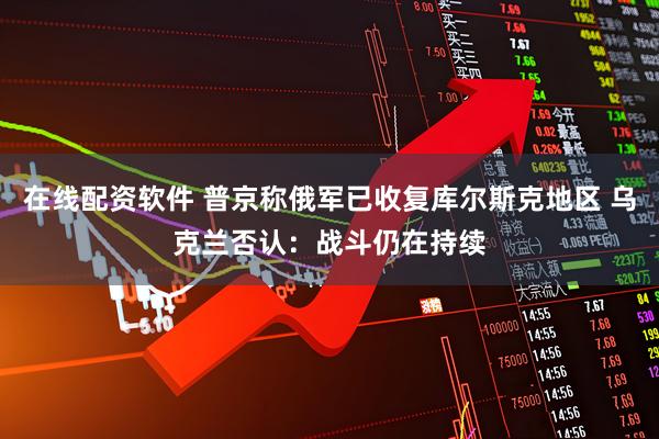 在线配资软件 普京称俄军已收复库尔斯克地区 乌克兰否认：战斗仍在持续
