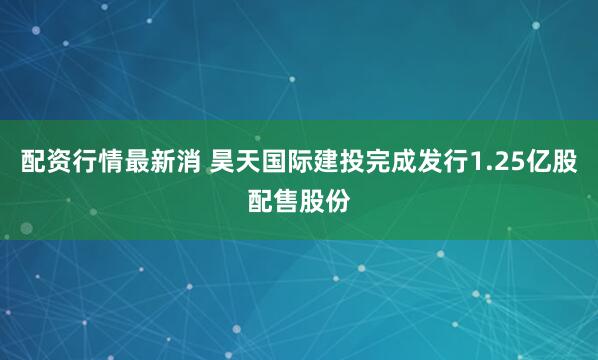 配资行情最新消 昊天国际建投完成发行1.25亿股配售股份