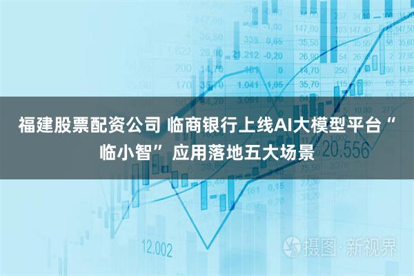 福建股票配资公司 临商银行上线AI大模型平台“临小智” 应用落地五大场景