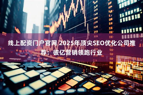 线上配资门户官网 2025年顶尖SEO优化公司推荐：彼亿营销领跑行业