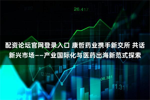 配资论坛官网登录入口 康哲药业携手新交所 共话新兴市场——产业国际化与医药出海新范式探索
