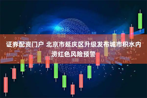 证券配资门户 北京市延庆区升级发布城市积水内涝红色风险预警