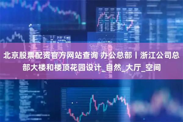 北京股票配资官方网站查询 办公总部丨浙江公司总部大楼和楼顶花园设计_自然_大厅_空间
