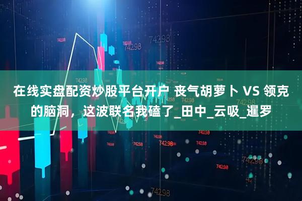 在线实盘配资炒股平台开户 丧气胡萝卜 VS 领克的脑洞，这波联名我磕了_田中_云吸_暹罗