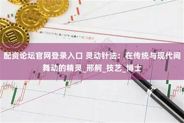 配资论坛官网登录入口 灵动针法：在传统与现代间舞动的精灵_邢舸_技艺_博士