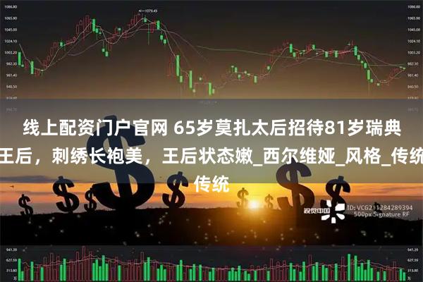 线上配资门户官网 65岁莫扎太后招待81岁瑞典王后，刺绣长袍美，王后状态嫩_西尔维娅_风格_传统