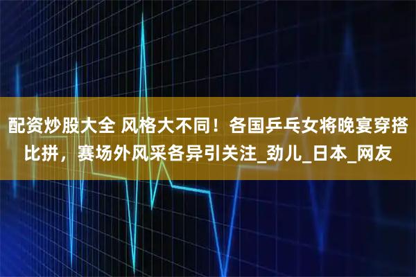 配资炒股大全 风格大不同！各国乒乓女将晚宴穿搭比拼，赛场外风采各异引关注_劲儿_日本_网友