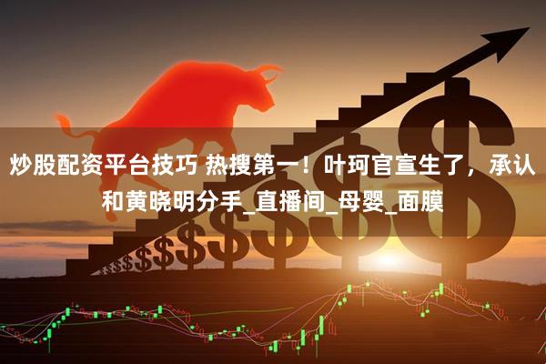 炒股配资平台技巧 热搜第一！叶珂官宣生了，承认和黄晓明分手_直播间_母婴_面膜
