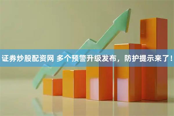 证券炒股配资网 多个预警升级发布，防护提示来了！