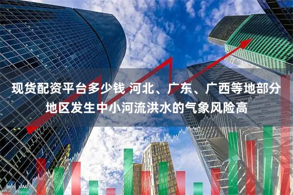 现货配资平台多少钱 河北、广东、广西等地部分地区发生中小河流洪水的气象风险高