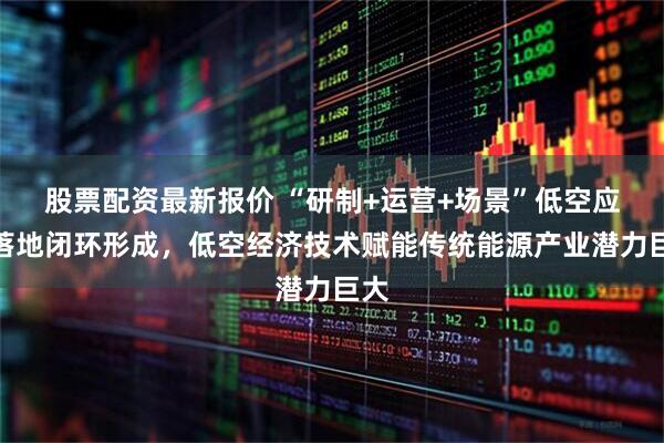 股票配资最新报价 “研制+运营+场景”低空应用落地闭环形成，低空经济技术赋能传统能源产业潜力巨大