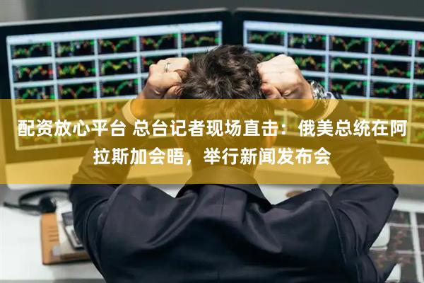 配资放心平台 总台记者现场直击：俄美总统在阿拉斯加会晤，举行新闻发布会