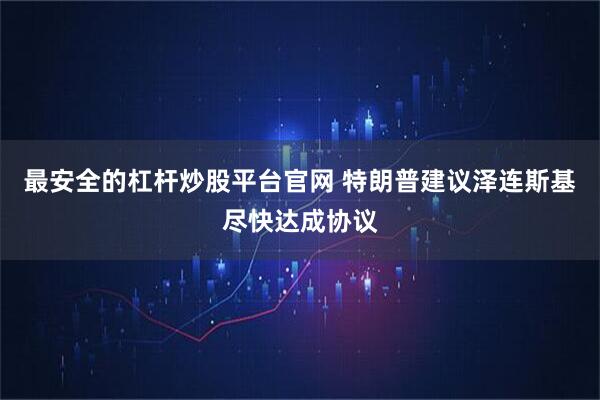 最安全的杠杆炒股平台官网 特朗普建议泽连斯基尽快达成协议
