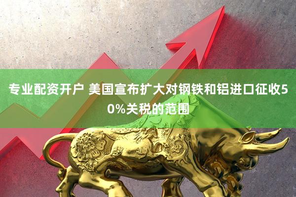 专业配资开户 美国宣布扩大对钢铁和铝进口征收50%关税的范围
