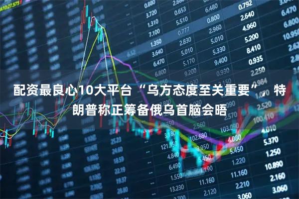 配资最良心10大平台 “乌方态度至关重要”，特朗普称正筹备俄乌首脑会晤